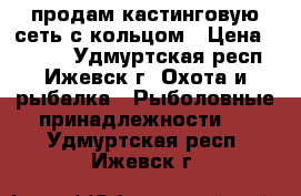 продам кастинговую сеть с кольцом › Цена ­ 3 000 - Удмуртская респ., Ижевск г. Охота и рыбалка » Рыболовные принадлежности   . Удмуртская респ.,Ижевск г.